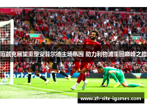 范戴克展望重塑安菲尔德主场氛围 助力利物浦重回巅峰之路