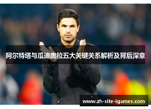 阿尔特塔与瓜迪奥拉五大关键关系解析及背后深意