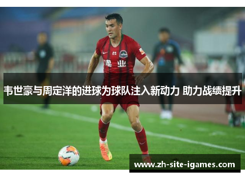 韦世豪与周定洋的进球为球队注入新动力 助力战绩提升