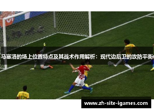 马塞洛的场上位置特点及其战术作用解析：现代边后卫的攻防平衡