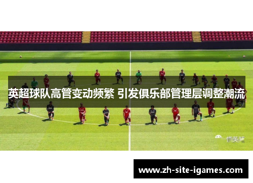 英超球队高管变动频繁 引发俱乐部管理层调整潮流