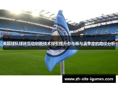 英超球队球迷互动创新技术探索提升参与感与满意度的路径分析 英超球队球迷互动创新技术探索提升参与感与满意度的路径分析