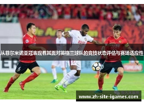 从菲尔米诺亚冠表现看其面对英格兰球队的竞技状态评估与赛场适应性