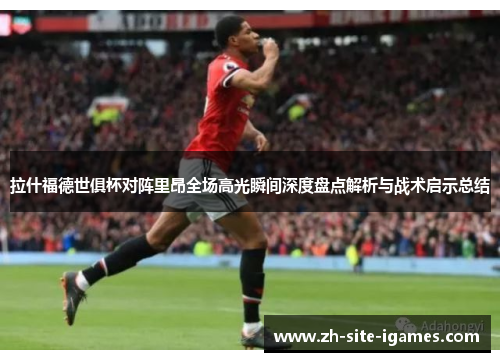 拉什福德世俱杯对阵里昂全场高光瞬间深度盘点解析与战术启示总结