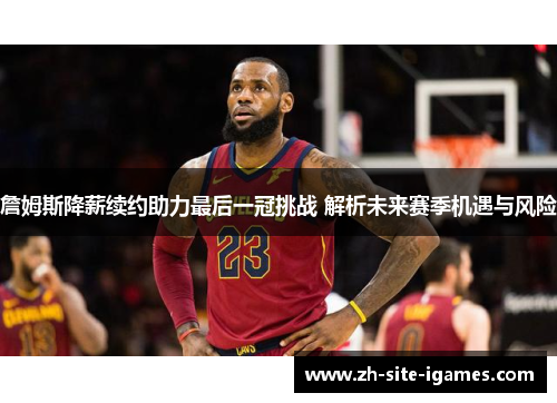 詹姆斯降薪续约助力最后一冠挑战 解析未来赛季机遇与风险