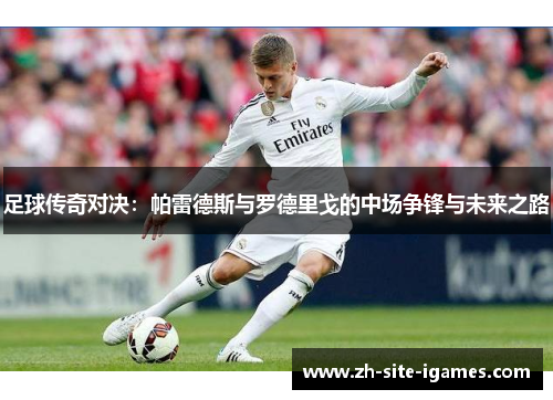 足球传奇对决：帕雷德斯与罗德里戈的中场争锋与未来之路