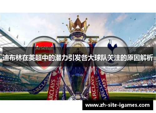 迪布林在英超中的潜力引发各大球队关注的原因解析