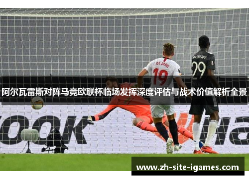 阿尔瓦雷斯对阵马竞欧联杯临场发挥深度评估与战术价值解析全景