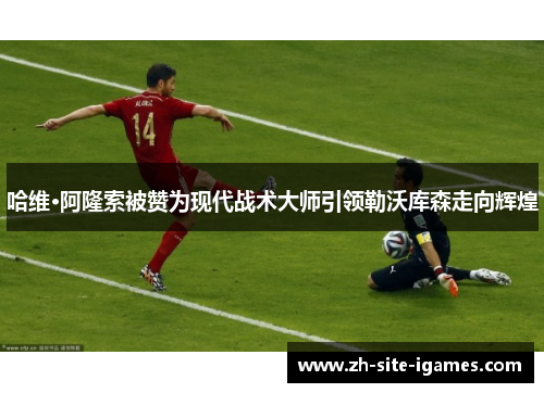 哈维·阿隆索被赞为现代战术大师引领勒沃库森走向辉煌