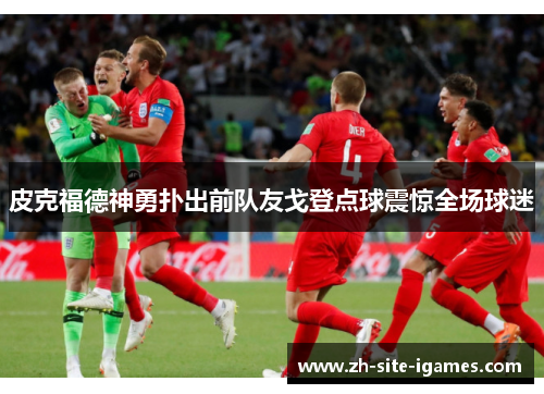 皮克福德神勇扑出前队友戈登点球震惊全场球迷 皮克福德神勇扑出前队友戈登点球震惊全场球迷