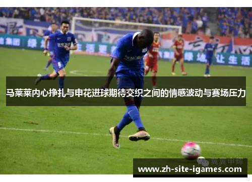 马莱莱内心挣扎与申花进球期待交织之间的情感波动与赛场压力