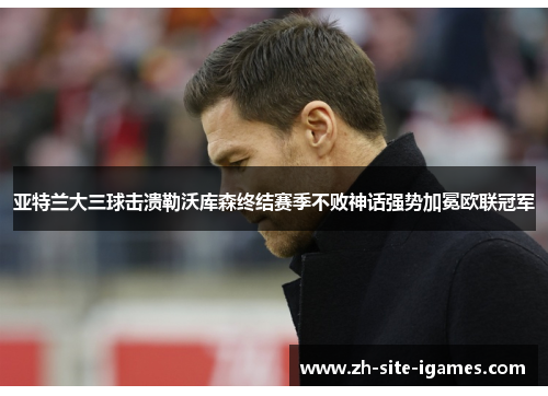 亚特兰大三球击溃勒沃库森终结赛季不败神话强势加冕欧联冠军