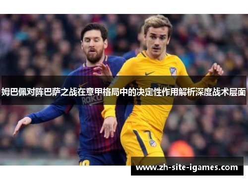 姆巴佩对阵巴萨之战在意甲格局中的决定性作用解析深度战术层面
