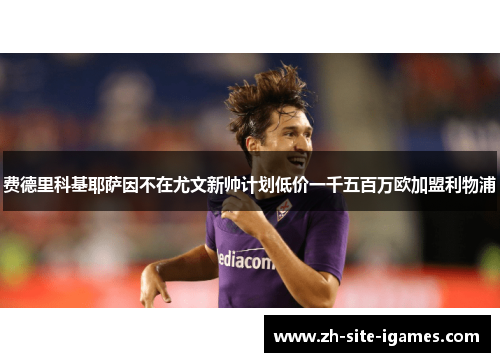 费德里科基耶萨因不在尤文新帅计划低价一千五百万欧加盟利物浦 费德里科基耶萨因不在尤文新帅计划低价一千五百万欧加盟利物浦