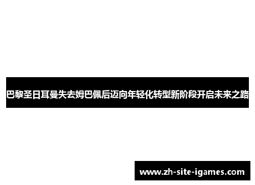 巴黎圣日耳曼失去姆巴佩后迈向年轻化转型新阶段开启未来之路 巴黎圣日耳曼失去姆巴佩后迈向年轻化转型新阶段开启未来之路